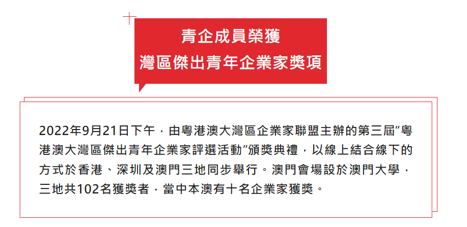 2022年9月21日下午，由粵港澳大灣區企業家聯盟主辦的第三屆“粵港澳大灣區傑出青年企業家評選活動”頒獎典禮，以線上結合線下的方式於香港、深圳及澳門三地同步舉行。澳門會場設於澳門大學，三地共102名獲獎者，當中本澳有十名企業家獲獎。